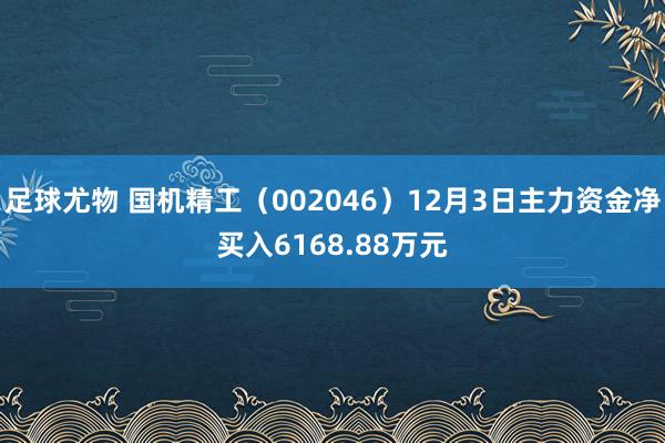 足球尤物 国机精工（002046）12月3日主力资金净买入6168.88万元