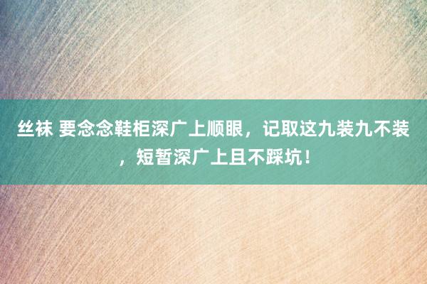 丝袜 要念念鞋柜深广上顺眼，记取这九装九不装，短暂深广上且不踩坑！