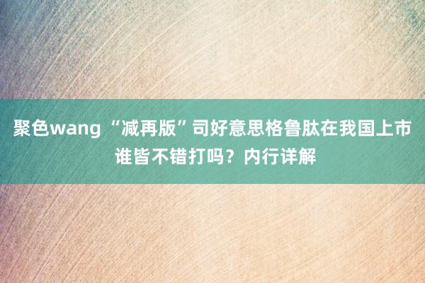 聚色wang “减再版”司好意思格鲁肽在我国上市 谁皆不错打吗？内行详解