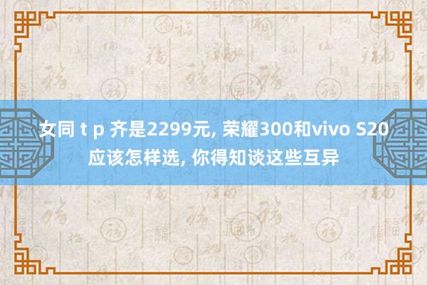 女同 t p 齐是2299元， 荣耀300和vivo S20应该怎样选， 你得知谈这些互异