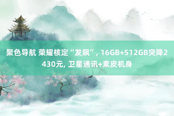 聚色导航 荣耀核定“发飙”， 16GB+512GB突降2430元， 卫星通讯+素皮机身