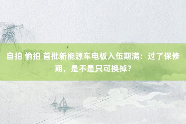 自拍 偷拍 首批新能源车电板入伍期满：过了保修期，是不是只可换掉？