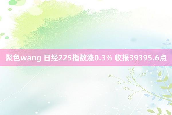 聚色wang 日经225指数涨0.3% 收报39395.6点