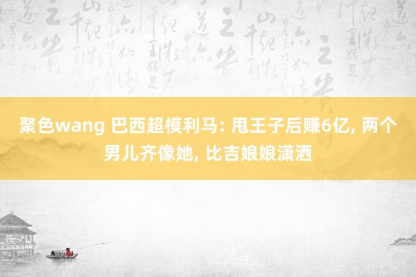 聚色wang 巴西超模利马: 甩王子后赚6亿， 两个男儿齐像她， 比吉娘娘潇洒