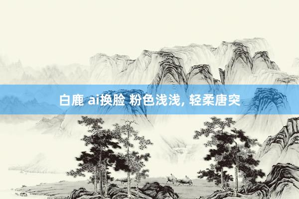 白鹿 ai换脸 粉色浅浅， 轻柔唐突