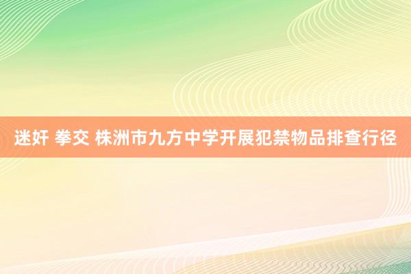 迷奸 拳交 株洲市九方中学开展犯禁物品排查行径