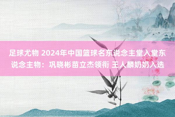 足球尤物 2024年中国篮球名东说念主堂入堂东说念主物：巩晓彬苗立杰领衔 王人麟奶奶入选