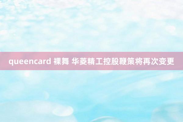 queencard 裸舞 华菱精工控股鞭策将再次变更