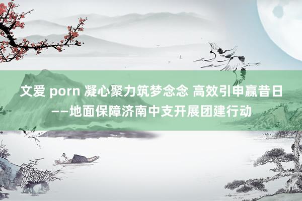 文爱 porn 凝心聚力筑梦念念 高效引申赢昔日——地面保障济南中支开展团建行动