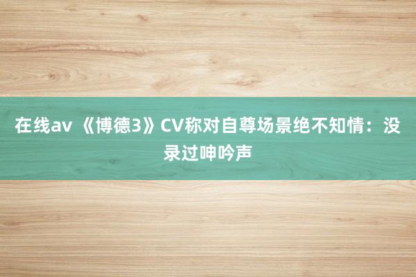 在线av 《博德3》CV称对自尊场景绝不知情：没录过呻吟声