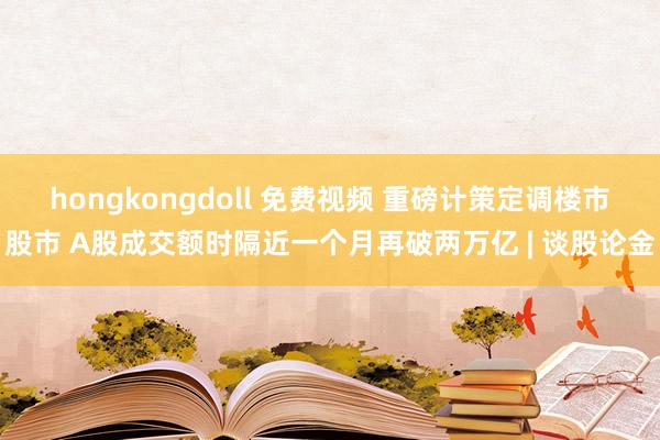 hongkongdoll 免费视频 重磅计策定调楼市股市 A股成交额时隔近一个月再破两万亿 | 谈股论金