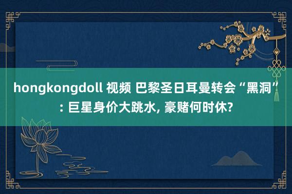 hongkongdoll 视频 巴黎圣日耳曼转会“黑洞”: 巨星身价大跳水， 豪赌何时休?