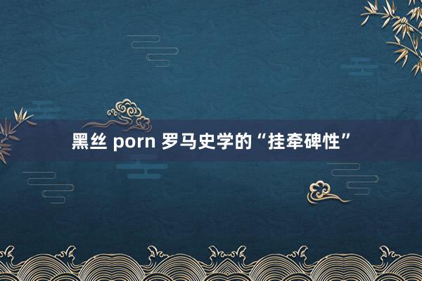 黑丝 porn 罗马史学的“挂牵碑性”