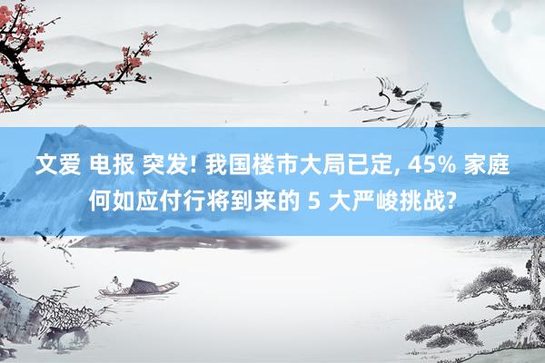 文爱 电报 突发! 我国楼市大局已定， 45% 家庭何如应付行将到来的 5 大严峻挑战?