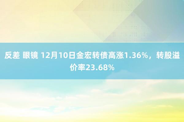 反差 眼镜 12月10日金宏转债高涨1.36%，转股溢价率23.68%