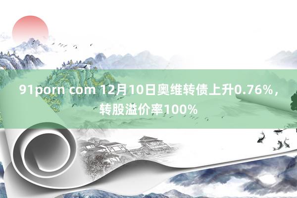 91porn com 12月10日奥维转债上升0.76%，转股溢价率100%