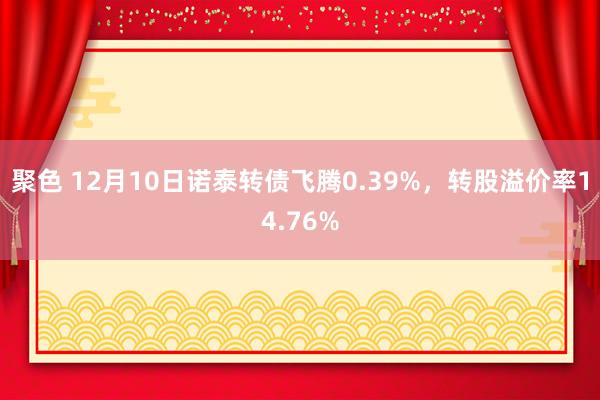 聚色 12月10日诺泰转债飞腾0.39%，转股溢价率14.76%