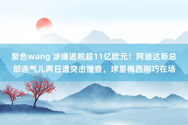 聚色wang 涉嫌逃税超11亿欧元！阿迪达斯总部连气儿两日遭突击搜查，球星梅西刚巧在场