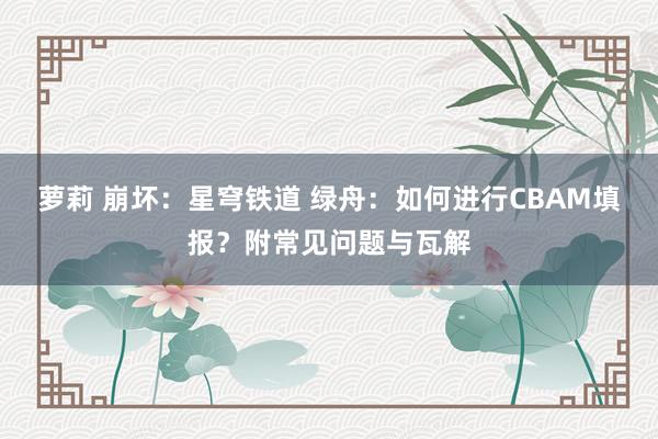 萝莉 崩坏：星穹铁道 绿舟：如何进行CBAM填报？附常见问题与瓦解