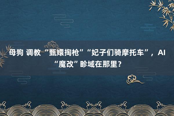 母狗 调教 “甄嬛掏枪”“妃子们骑摩托车”，AI“魔改”畛域在那里？