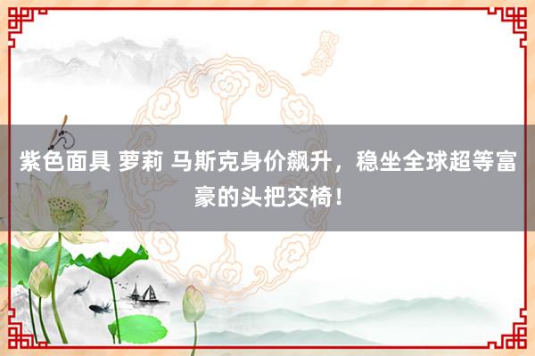 紫色面具 萝莉 马斯克身价飙升，稳坐全球超等富豪的头把交椅！