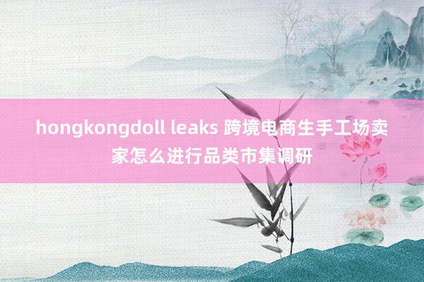 hongkongdoll leaks 跨境电商生手工场卖家怎么进行品类市集调研