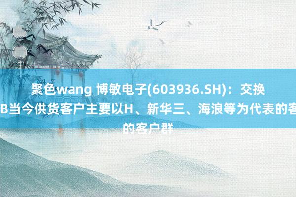 聚色wang 博敏电子(603936.SH)：交换机PCB当今供货客户主要以H、新华三、海浪等为代表的客户群