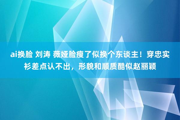 ai换脸 刘涛 薇娅脸瘦了似换个东谈主！穿忠实衫差点认不出，形貌和顺质酷似赵丽颖