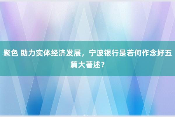 聚色 助力实体经济发展，宁波银行是若何作念好五篇大著述？