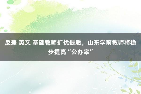 反差 英文 基础教师扩优提质，山东学前教师将稳步提高“公办率”