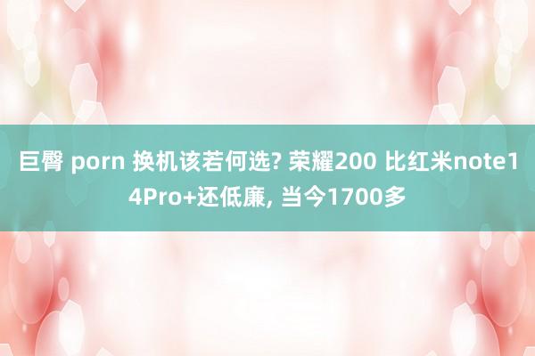 巨臀 porn 换机该若何选? 荣耀200 比红米note14Pro+还低廉， 当今1700多