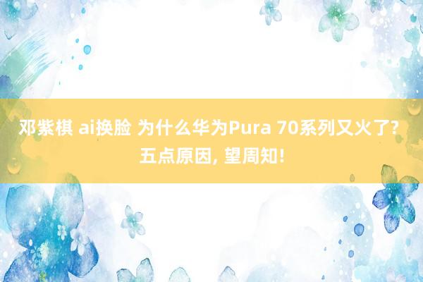 邓紫棋 ai换脸 为什么华为Pura 70系列又火了? 五点原因， 望周知!