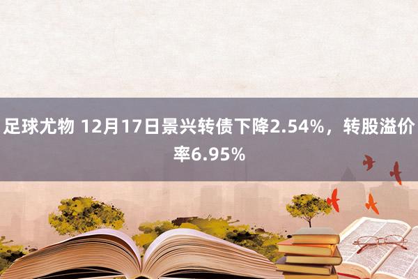 足球尤物 12月17日景兴转债下降2.54%，转股溢价率6.95%