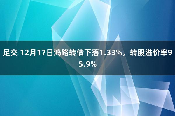 足交 12月17日鸿路转债下落1.33%，转股溢价率95.9%