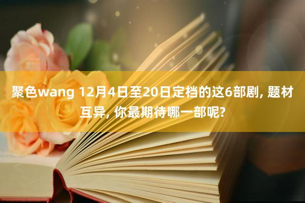 聚色wang 12月4日至20日定档的这6部剧， 题材互异， 你最期待哪一部呢?