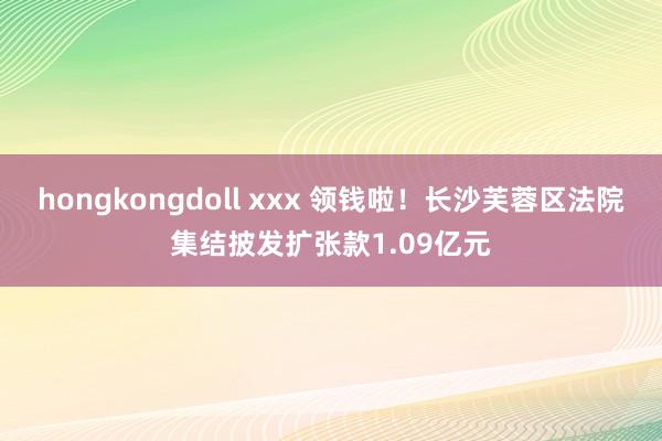 hongkongdoll xxx 领钱啦！长沙芙蓉区法院集结披发扩张款1.09亿元