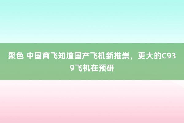 聚色 中国商飞知道国产飞机新推崇，更大的C939飞机在预研