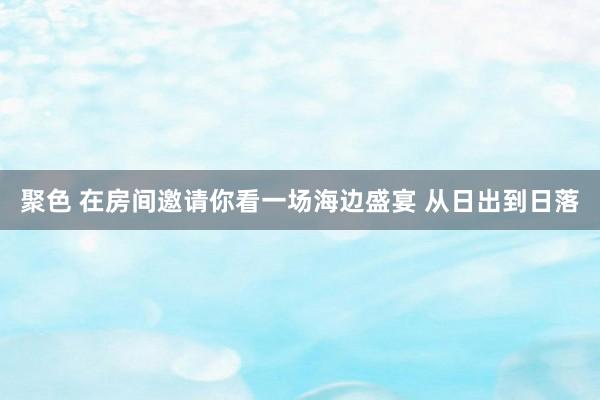 聚色 在房间邀请你看一场海边盛宴 从日出到日落