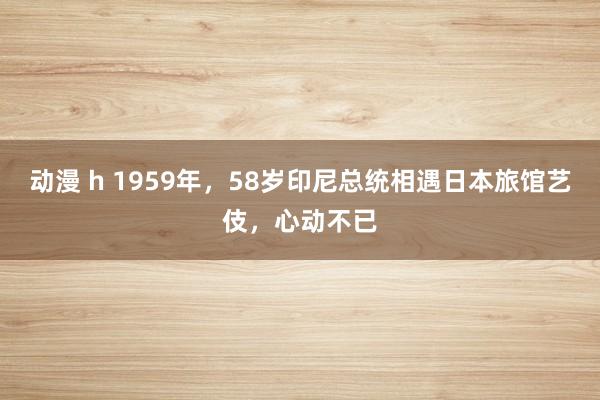 动漫 h 1959年，58岁印尼总统相遇日本旅馆艺伎，心动不已