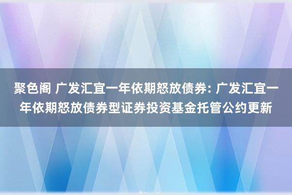 聚色阁 广发汇宜一年依期怒放债券: 广发汇宜一年依期怒放债券型证券投资基金托管公约更新