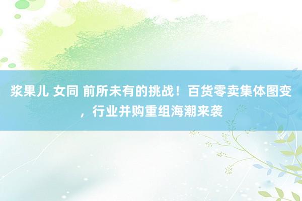 浆果儿 女同 前所未有的挑战！百货零卖集体图变，行业并购重组海潮来袭