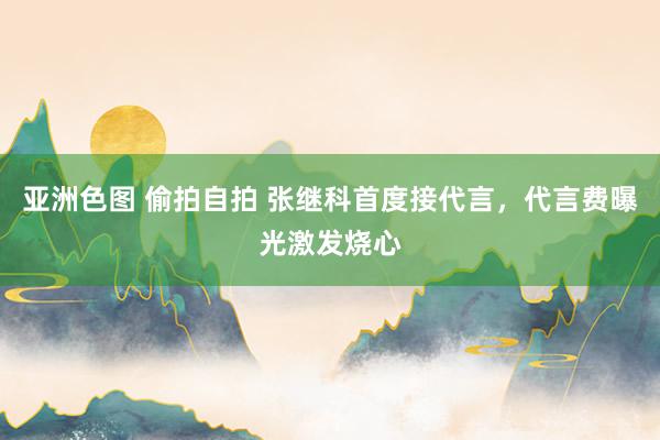 亚洲色图 偷拍自拍 张继科首度接代言，代言费曝光激发烧心