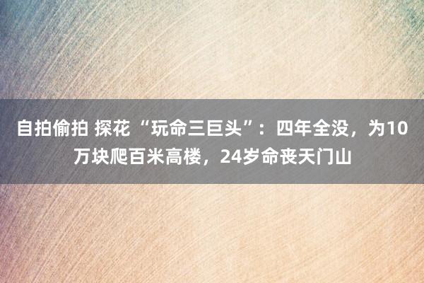 自拍偷拍 探花 “玩命三巨头”：四年全没，为10万块爬百米高楼，24岁命丧天门山