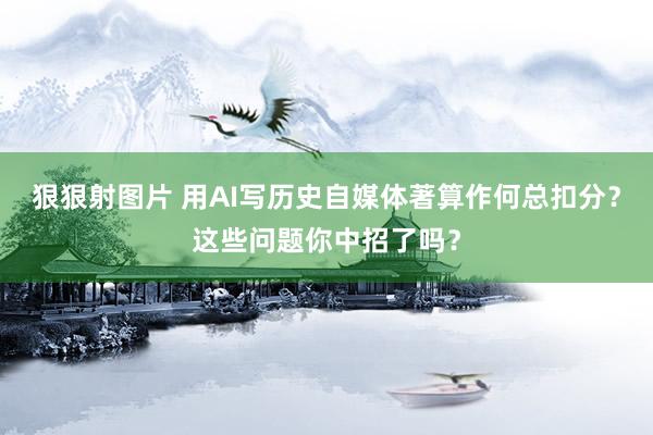 狠狠射图片 用AI写历史自媒体著算作何总扣分？这些问题你中招了吗？