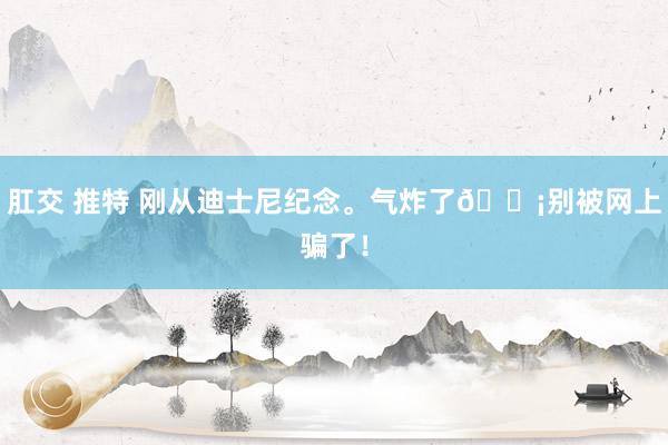 肛交 推特 刚从迪士尼纪念。气炸了😡别被网上骗了！