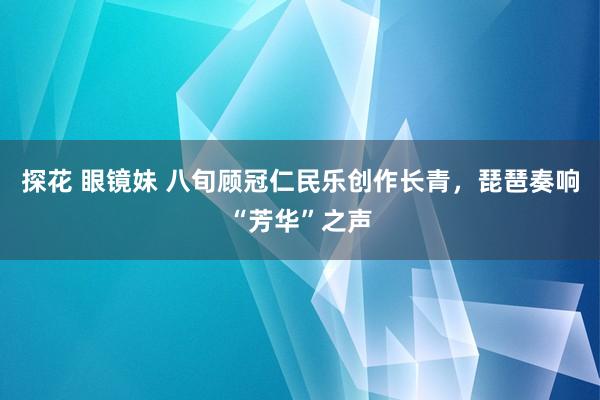 探花 眼镜妹 八旬顾冠仁民乐创作长青，琵琶奏响“芳华”之声