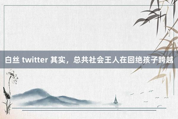 白丝 twitter 其实，总共社会王人在回绝孩子跨越