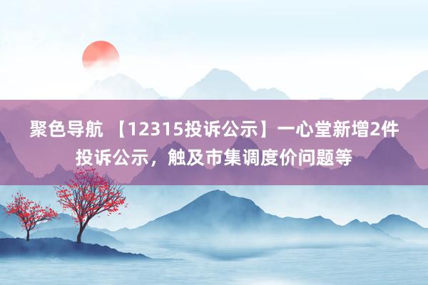 聚色导航 【12315投诉公示】一心堂新增2件投诉公示，触及市集调度价问题等