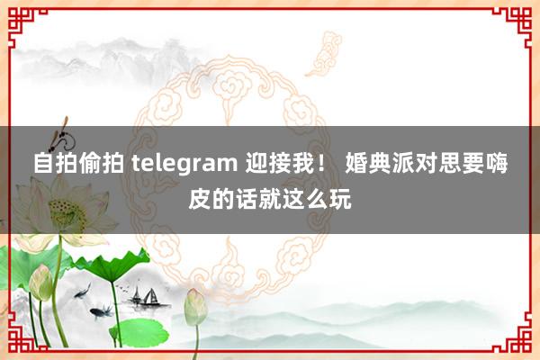 自拍偷拍 telegram 迎接我！ 婚典派对思要嗨皮的话就这么玩