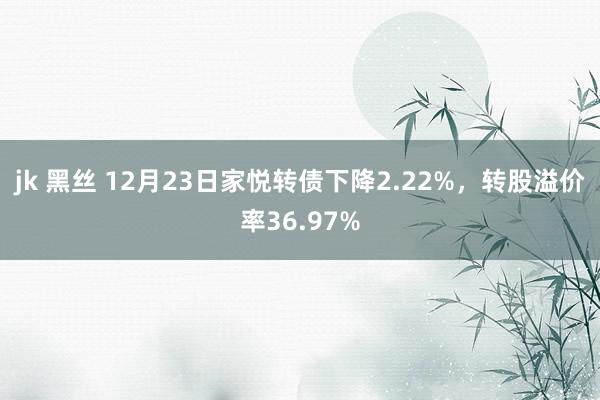 jk 黑丝 12月23日家悦转债下降2.22%，转股溢价率36.97%